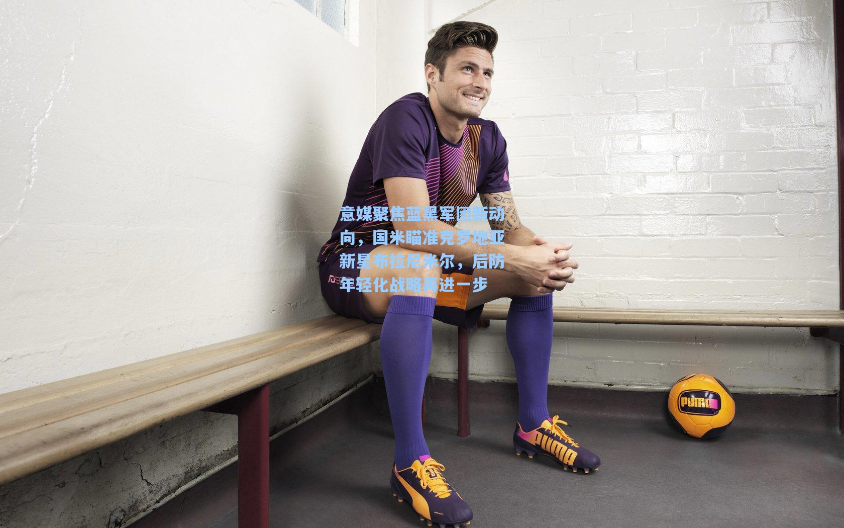 意媒聚焦蓝黑军团新动向,国米瞄准克罗地亚新星布拉尼米尔,后防年轻化战略再进一步