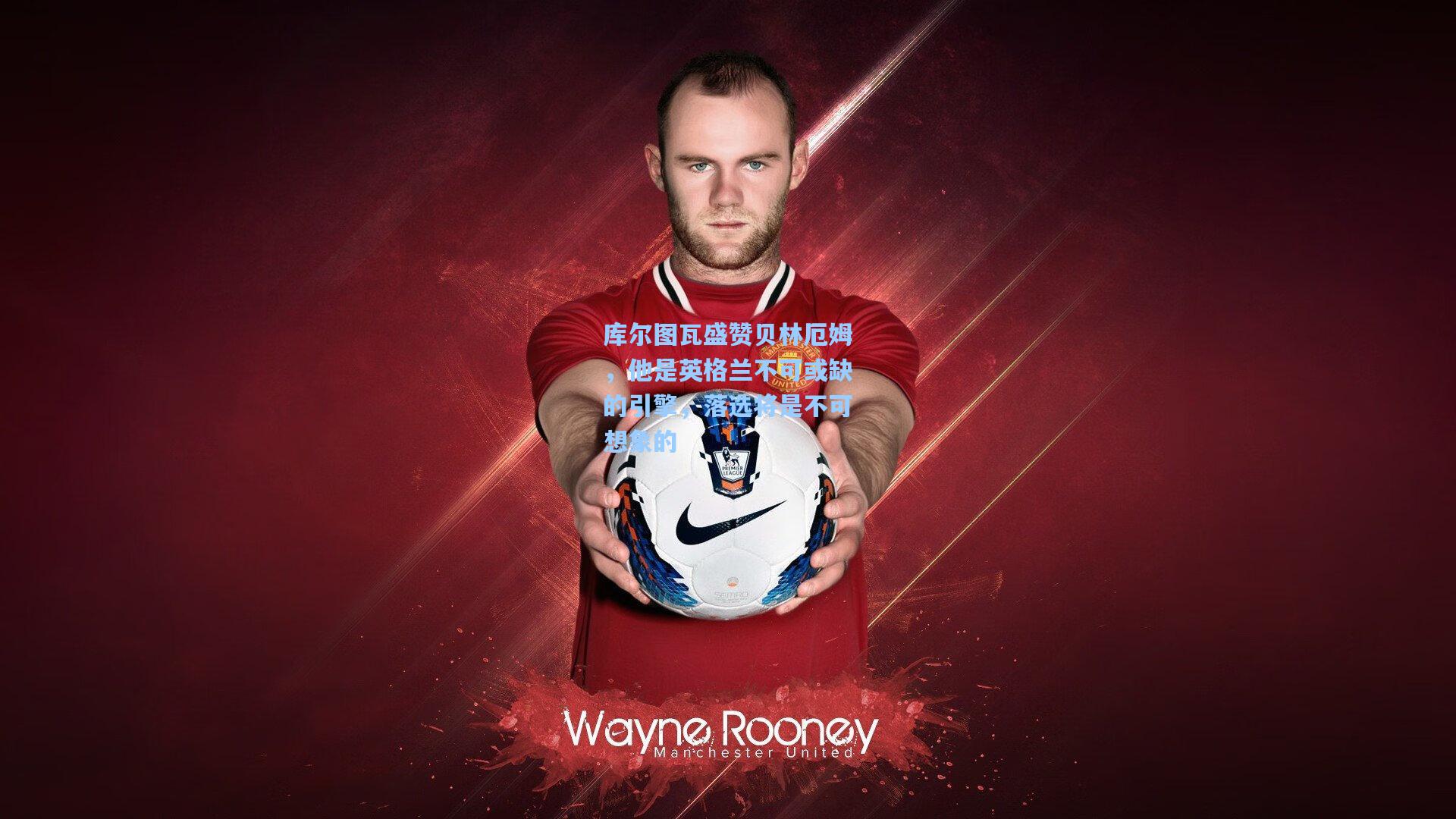 库尔图瓦盛赞贝林厄姆，他是英格兰不可或缺的引擎，落选将是不可想象的